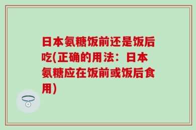 日本氨糖饭前还是饭后吃(正确的用法：日本氨糖应在饭前或饭后食用)
