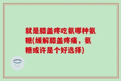就是膝盖疼吃氨哪种氨糖(缓解膝盖疼痛，氨糖或许是个好选择)