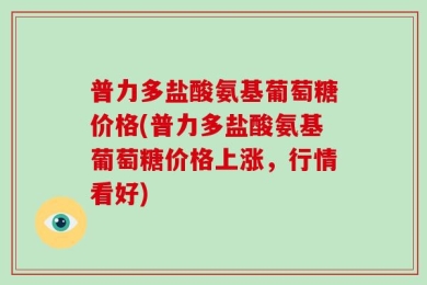 普力多盐酸氨基葡萄糖价格(普力多盐酸氨基葡萄糖价格上涨，行情看好)