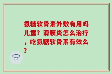 氨糖软骨素外敷有用吗儿童？滑膜炎怎么治疗，吃氨糖软骨素有效么？