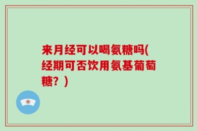 来月经可以喝氨糖吗(经期可否饮用氨基葡萄糖？)