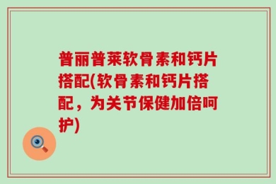 普丽普莱软骨素和钙片搭配(软骨素和钙片搭配，为关节保健加倍呵护)