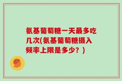 氨基葡萄糖一天最多吃几次(氨基葡萄糖摄入频率上限是多少？)