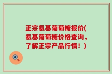 正宗氨基葡萄糖报价(氨基葡萄糖价格查询，了解正宗产品行情！)