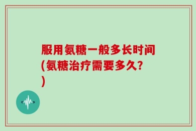 服用氨糖一般多长时间(氨糖治疗需要多久？)