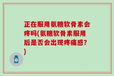 正在服用氨糖软骨素会疼吗(氨糖软骨素服用后是否会出现疼痛感？)