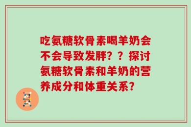 吃氨糖软骨素喝羊奶会不会导致发胖？？探讨氨糖软骨素和羊奶的营养成分和体重关系？
