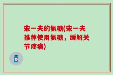 宋一夫的氨糖(宋一夫推荐使用氨糖，缓解关节疼痛)