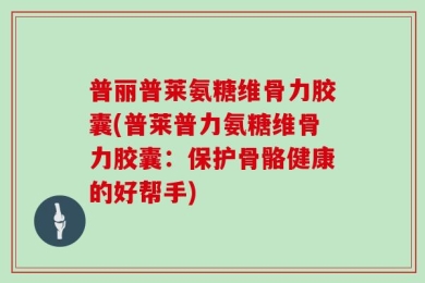普丽普莱氨糖维骨力胶囊(普莱普力氨糖维骨力胶囊：保护骨骼健康的好帮手)