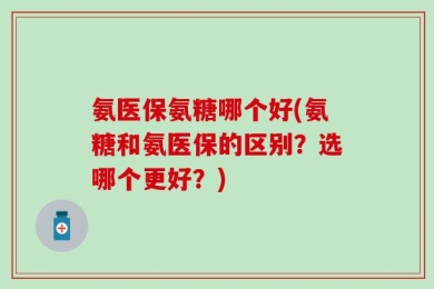 氨医保氨糖哪个好(氨糖和氨医保的区别？选哪个更好？)