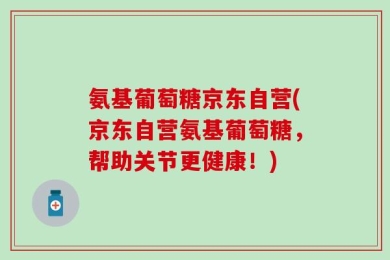 氨基葡萄糖京东自营(京东自营氨基葡萄糖，帮助关节更健康！)