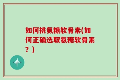 如何挑氨糖软骨素(如何正确选取氨糖软骨素？)