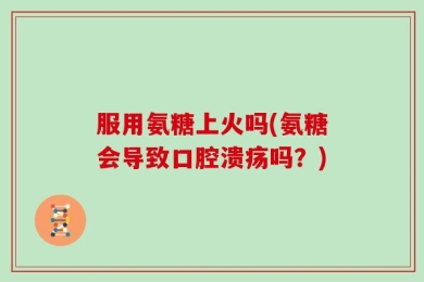 服用氨糖上火吗(氨糖会导致口腔溃疡吗？)