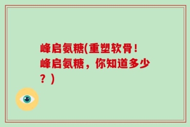 峰启氨糖(重塑软骨！峰启氨糖，你知道多少？)