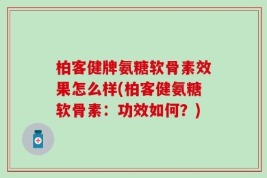 柏客健牌氨糖软骨素效果怎么样(柏客健氨糖软骨素：功效如何？)