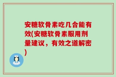 安糖软骨素吃几合能有效(安糖软骨素服用剂量建议，有效之道解密)