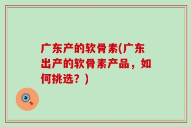 广东产的软骨素(广东出产的软骨素产品，如何挑选？)