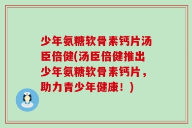 少年氨糖软骨素钙片汤臣倍健(汤臣倍健推出少年氨糖软骨素钙片，助力青少年健康！)