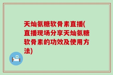 天灿氨糖软骨素直播(直播现场分享天灿氨糖软骨素的功效及使用方法)