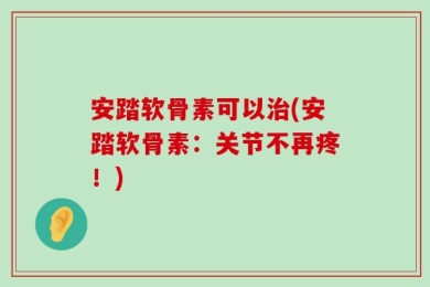 安踏软骨素可以治(安踏软骨素：关节不再疼！)