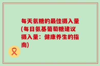 每天氨糖的最佳摄入量(每日氨基葡萄糖建议摄入量：健康养生的指南)