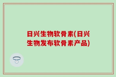 日兴生物软骨素(日兴生物发布软骨素产品)