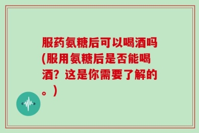 服药氨糖后可以喝酒吗(服用氨糖后是否能喝酒？这是你需要了解的。)