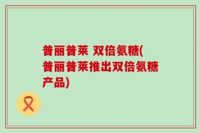 普丽普莱 双倍氨糖(普丽普莱推出双倍氨糖产品)