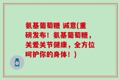 氨基葡萄糖 诚意(重磅发布！氨基葡萄糖，关爱关节健康，全方位呵护你的身体！)
