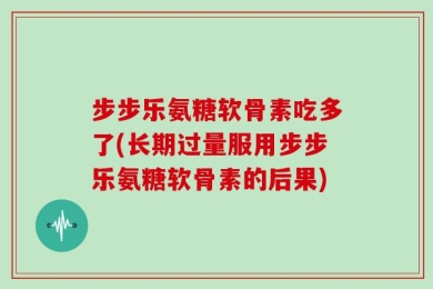 步步乐氨糖软骨素吃多了(长期过量服用步步乐氨糖软骨素的后果)
