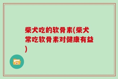 柴犬吃的软骨素(柴犬常吃软骨素对健康有益)