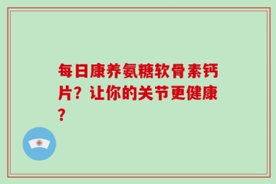 每日康养氨糖软骨素钙片？让你的关节更健康？