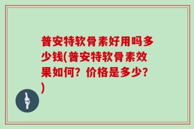 普安特软骨素好用吗多少钱(普安特软骨素效果如何？价格是多少？)