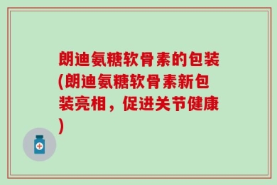 朗迪氨糖软骨素的包装(朗迪氨糖软骨素新包装亮相，促进关节健康)