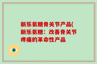新乐氨糖骨关节产品(新乐氨糖：改善骨关节疼痛的革命性产品