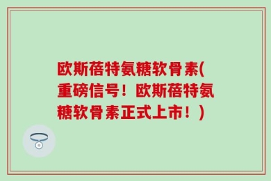 欧斯蓓特氨糖软骨素(重磅信号！欧斯蓓特氨糖软骨素正式上市！)
