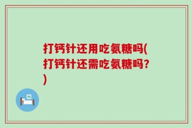 打钙针还用吃氨糖吗(打钙针还需吃氨糖吗？)