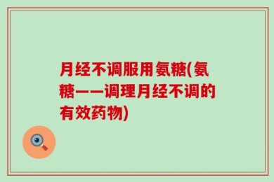 月经不调服用氨糖(氨糖——调理月经不调的有效药物)