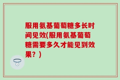 服用氨基葡萄糖多长时间见效(服用氨基葡萄糖需要多久才能见到效果？)