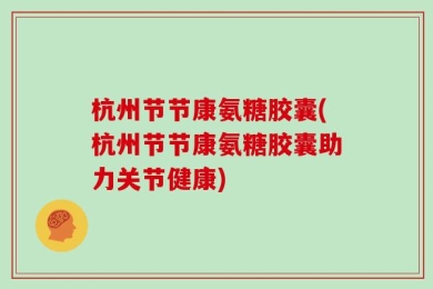 杭州节节康氨糖胶囊(杭州节节康氨糖胶囊助力关节健康)