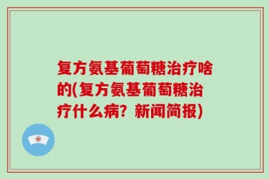 复方氨基葡萄糖治疗啥的(复方氨基葡萄糖治疗什么病？新闻简报)