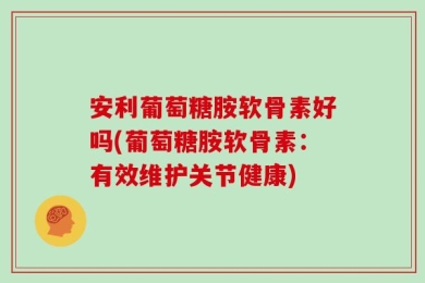 安利葡萄糖胺软骨素好吗(葡萄糖胺软骨素：有效维护关节健康)