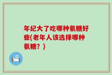 年纪大了吃哪种氨糖好些(老年人该选择哪种氨糖？)