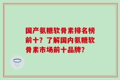 国产氨糖软骨素排名榜前十？了解国内氨糖软骨素市场前十品牌？