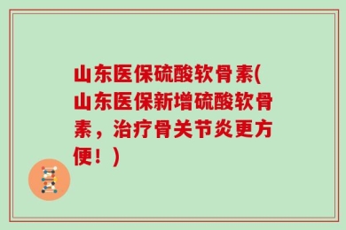 山东医保硫酸软骨素(山东医保新增硫酸软骨素，治疗骨关节炎更方便！)