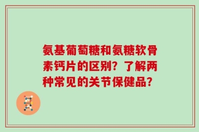 氨基葡萄糖和氨糖软骨素钙片的区别？了解两种常见的关节保健品？