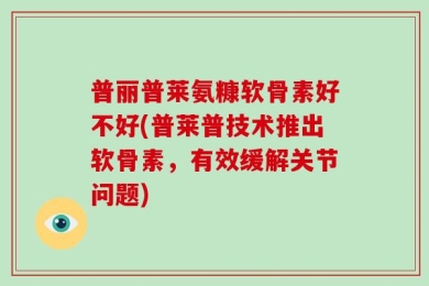 普丽普莱氨糠软骨素好不好(普莱普技术推出软骨素，有效缓解关节问题)