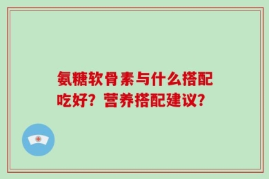 氨糖软骨素与什么搭配吃好？营养搭配建议？