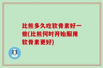 比熊多久吃软骨素好一些(比熊何时开始服用软骨素更好)