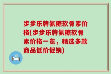 步步乐牌氨糖软骨素价格(步步乐牌氨糖软骨素价格一览，精选多款商品低价促销)